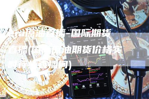 eia原油直播-国际期货直播(国际原油期货价格实时行情直播间)