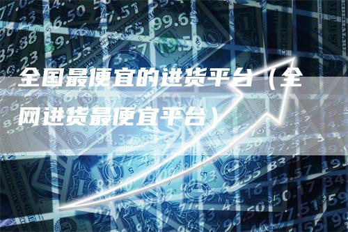 全国最便宜的进货平台（全网进货最便宜平台）