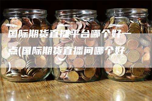 国际期货直播平台哪个好一点(国际期货直播间哪个好)