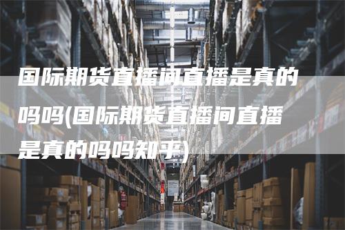 国际期货直播间直播是真的吗吗(国际期货直播间直播是真的吗吗知乎)