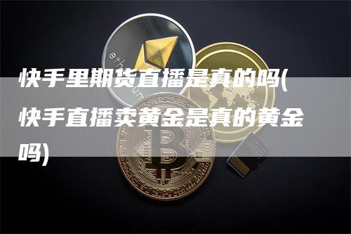 快手里期货直播是真的吗(快手直播卖黄金是真的黄金吗)