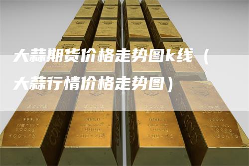 大蒜期货价格走势图k线(大蒜行情价格走势图)-爱民财经