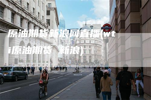 原油期货新浪网直播(wti原油期货 新浪)
