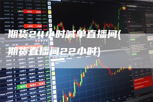 期货24小时喊单直播间(期货直播间22小时)-爱民财经