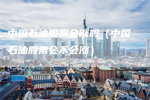 中国石油股票会涨吗（中国石油股票会不会涨）