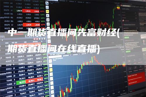 中一期货直播间先富财经(期货直播间在线直播)