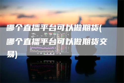 哪个直播平台可以做期货(哪个直播平台可以做期货交易)