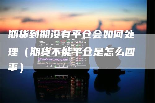 期货到期没有平仓会如何处理(期货不能平仓是怎么回事)-爱民财经
