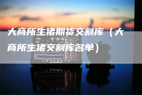 大商所生猪期货交割库(大商所生猪交割库名单)-爱民财经