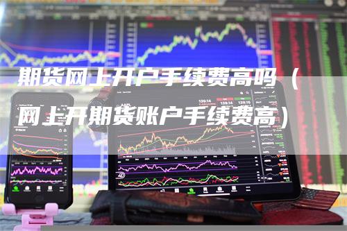 期货网上开户手续费高吗(网上开期货账户手续费高)-爱民财经