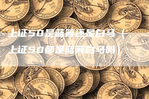 上证50是蓝筹还是白马(上证50都是蓝筹白马吗)-爱民财经