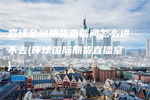 寰球金融期货直播间怎么进不去(环球国际期货直播室)