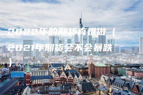 2022年的期货真难做（2021年期货会不会暴跌）