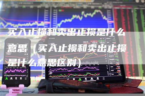 买入止损和卖出止损是什么意思(买入止损和卖出止损是什么意思区别)-爱民财经