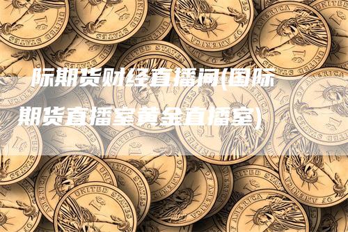 囯际期货财经直播间(国际期货直播室黄金直播室)