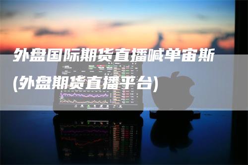 外盘国际期货直播喊单宙斯(外盘期货直播平台)
