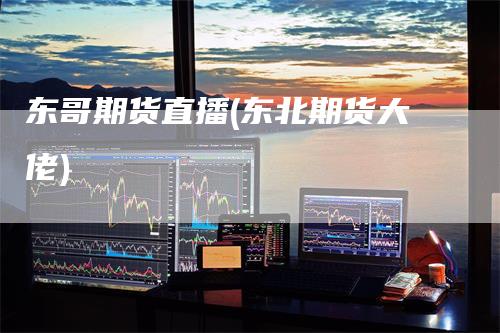 东哥期货直播(东北期货大佬)