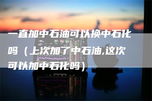 一直加中石油可以换中石化吗（上次加了中石油,这次可以加中石化吗）
