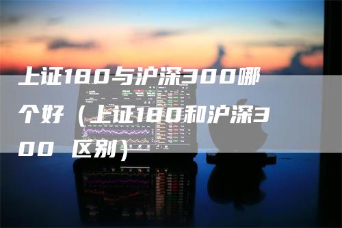 上证180与沪深300哪个好(上证180和沪深300 区别)-爱民财经
