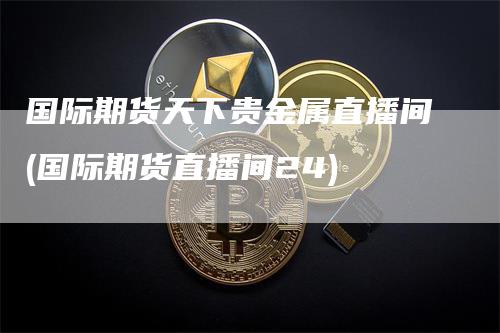 国际期货天下贵金属直播间(国际期货直播间24)