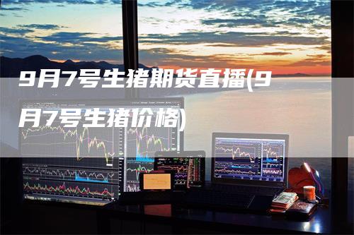 9月7号生猪期货直播(9月7号生猪价格)