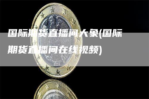 国际期货直播间大象(国际期货直播间在线视频)