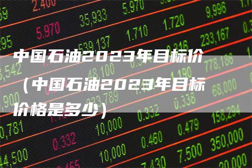 中国石油2023年目标价（中国石油2023年目标价格是多少）