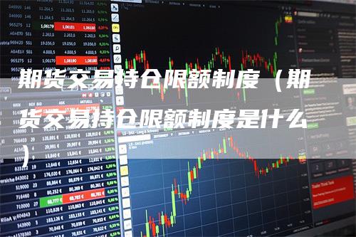 期货交易持仓限额制度（期货交易持仓限额制度是什么）