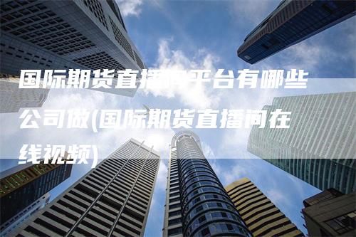 国际期货直播间平台有哪些公司做(国际期货直播间在线视频)