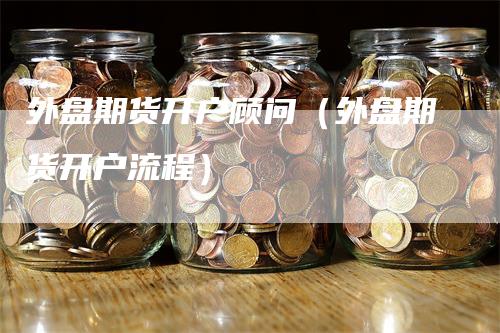外盘期货开户顾问（外盘期货开户流程）