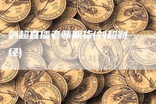 刘超直播老师期货(刘超财经)