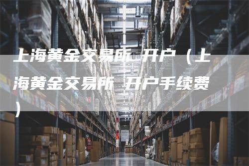 上海黄金交易所 开户（上海黄金交易所 开户手续费）