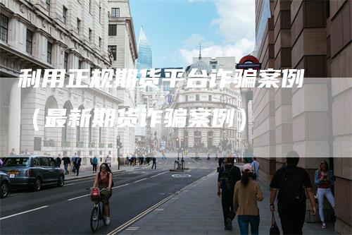 利用正规期货平台诈骗案例（最新期货诈骗案例）