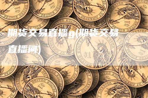 期货交易直播g(期货交易直播间)