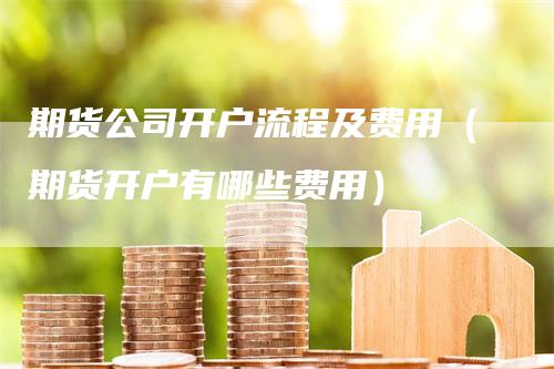 期货公司开户流程及费用（期货开户有哪些费用）