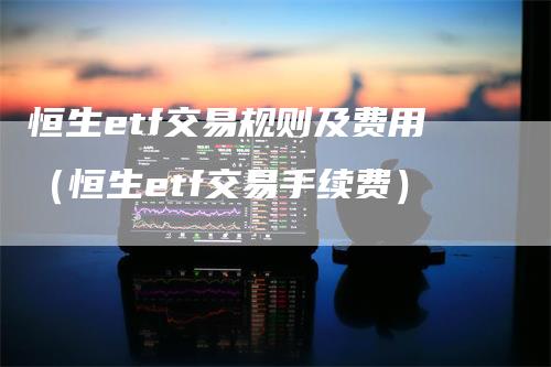 恒生etf交易规则及费用(恒生etf交易手续费)-爱民财经