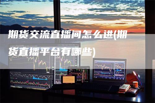 期货交流直播间怎么进(期货直播平台有哪些)
