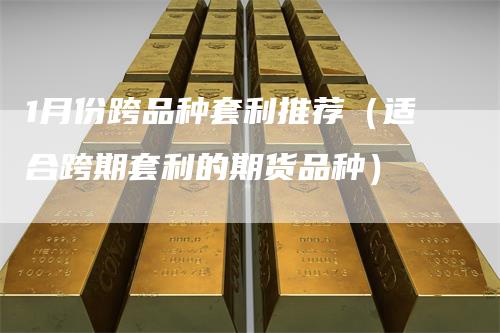 1月份跨品种套利推荐(适合跨期套利的期货品种)-爱民财经