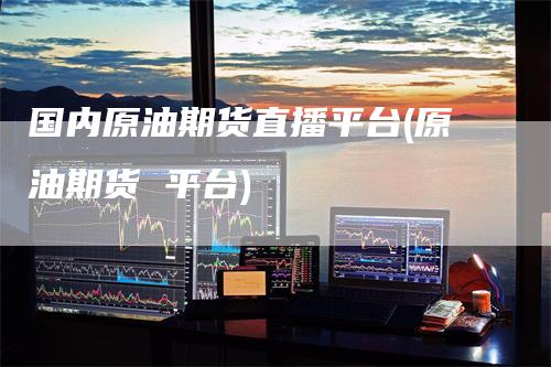国内原油期货直播平台(原油期货 平台)-爱民财经