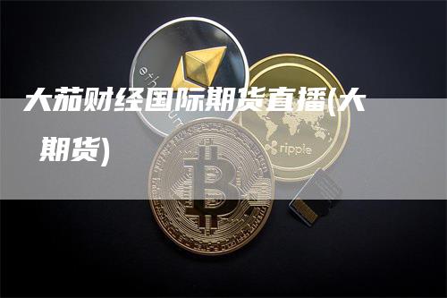 大茄财经国际期货直播(大祘期货)