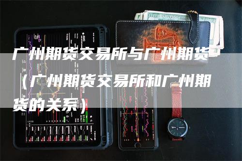 广州期货交易所与广州期货(广州期货交易所和广州期货的关系)-爱民财经