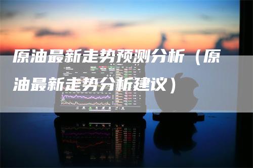 原油最新走势预测分析(原油最新走势分析建议)-爱民财经