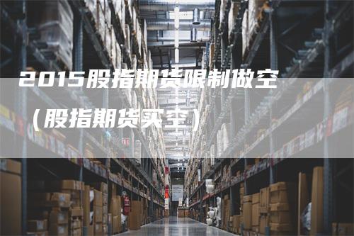2015股指期货限制做空（股指期货买空）