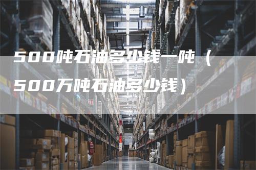500吨石油多少钱一吨（500万吨石油多少钱）