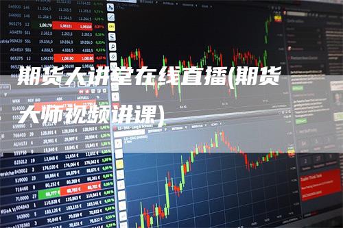 期货大讲堂在线直播(期货大师视频讲课)