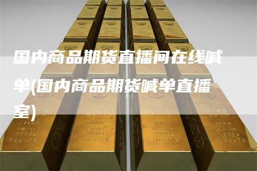 国内商品期货直播间在线喊单(国内商品期货喊单直播室)