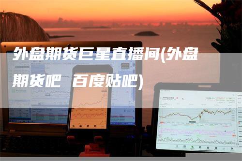外盘期货巨星直播间(外盘期货吧 百度贴吧)-爱民财经