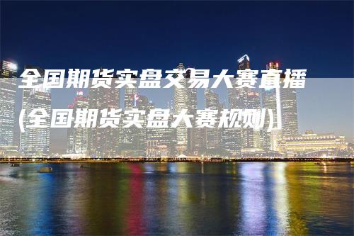 全国期货实盘交易大赛直播(全国期货实盘大赛规则)