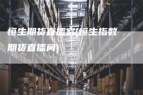 恒生期货直播室(恒生指数期货直播间)
