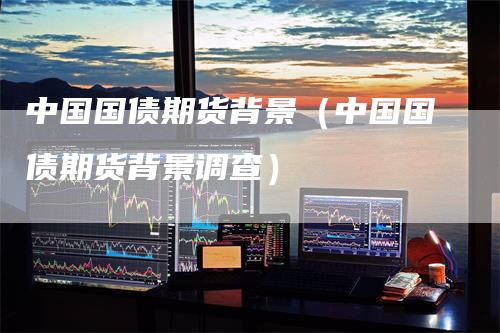 中国国债期货背景(中国国债期货背景调查)-爱民财经